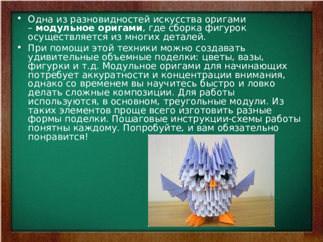 Одна из разновидностей искусства оригами –  модульное оригами , где сборка фигурок осуществляется из многих деталей. При помощи этой техники можно создавать удивительные объемные поделки: цветы, вазы, фигурки и т.д. Модульное оригами для начинающих потребует аккуратности и концентрации внимания, однако со временем вы научитесь быстро и ловко делать сложные композиции. Для работы используются, в основном, треугольные модули. Из таких элементов проще всего изготовить разные формы поделки. Пошаговые инструкции-схемы работы понятны каждому. Попробуйте, и вам обязательно понравится! 