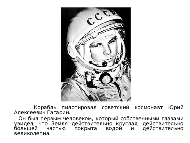 Корабль пилотировал советский космонавт Юрий Алексеевич Гагарин.  Он был первым человеком, который собственными глазами увидел, что Земля действительно круглая, действительно большей частью покрыта водой и действительно великолепна. 