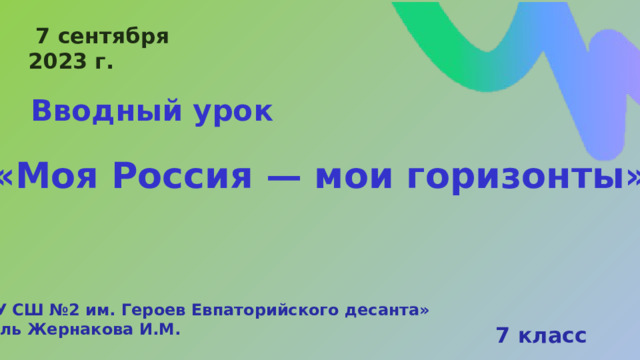  7 сентября 2023 г. Вводный урок «Моя Россия — мои горизонты» « МБОУ СШ №2 им. Героев Евпаторийского десанта» Учитель Жернакова И.М. 7 класс 