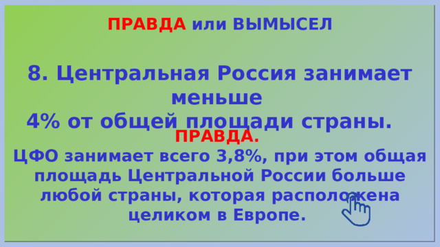 ПРАВДА или ВЫМЫСЕЛ 8. Центральная Россия занимает меньше 4% от общей площади страны. ПРАВДА. ЦФО занимает всего 3,8%, при этом общая площадь Центральной России больше любой страны, которая расположена целиком в Европе. 