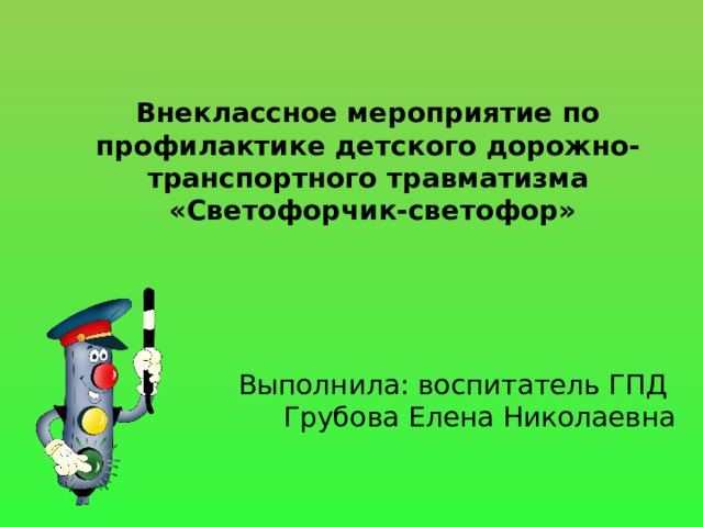 Внеклассное мероприятие по профилактике детского дорожно-транспортного травматизма  «Светофорчик-светофор»   Выполнила: воспитатель ГПД  Грубова Елена Николаевна 