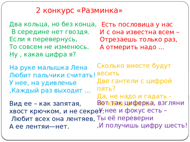 2 конкурс «Разминка» Два кольца, но без конца,  В середине нет гвоздя. Если я перевернусь, То совсем не изменюсь. Ну , какая цифра я? На руке малышка Лена Любит пальчики считать! У нее, на удивленье ,Каждый раз выходит ... Вид ее – как запятая, хвост крючком, и не секрет:  Любит всех она лентяев, А ее лентяи—нет.  Есть пословица у нас И с она известна всем – Отрезаешь только раз, А отмерить надо ... Сколько вместе будут весить  Две гантели с цифрой пять?  Да, не надо и гадать -  Не кило, а целых ... Вот так циферка, взгляни ,У нее и фокус есть – Ты её переверни ,И получишь цифру шесть! 