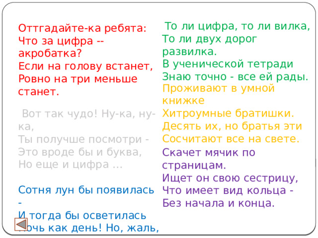 Оттгадайте-ка ребята: Что за цифра -- акробатка? Если на голову встанет, Ровно на три меньше станет.   Вот так чудо! Ну-ка, ну-ка,  Ты получше посмотри -  Это вроде бы и буква,  Но еще и цифра …  Сотня лун бы появилась -  И тогда бы осветилась  Ночь как день! Но, жаль, луна  Светит нам всегда ...  То ли цифра, то ли вилка,  То ли двух дорог развилка.  В ученической тетради  Знаю точно - все ей рады. Проживают в умной книжке  Хитроумные братишки.  Десять их, но братья эти  Сосчитают все на свете. Скачет мячик по страницам.  Ищет он свою сестрицу,  Что имеет вид кольца -  Без начала и конца. 
