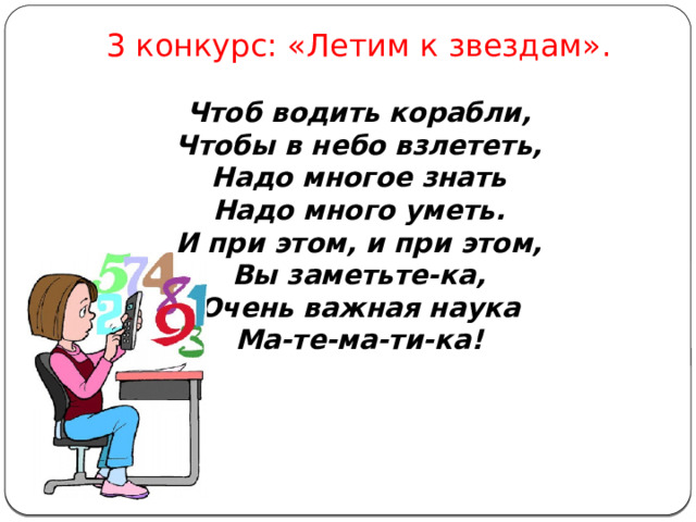 3 конкурс: «Летим к звездам».  Чтоб водить корабли, Чтобы в небо взлететь, Надо многое знать Надо много уметь. И при этом, и при этом, Вы заметьте-ка, Очень важная наука Ма-те-ма-ти-ка! 