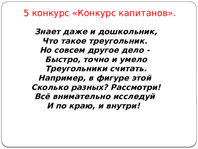 5 конкурс «Конкурс капитанов». Знает даже и дошкольник,  Что такое треугольник.   Но совсем другое дело -   Быстро, точно и умело  Треугольники считать.  Например, в фигуре этой   Сколько разных? Рассмотри!  Всё внимательно исследуй   И по краю, и внутри!  