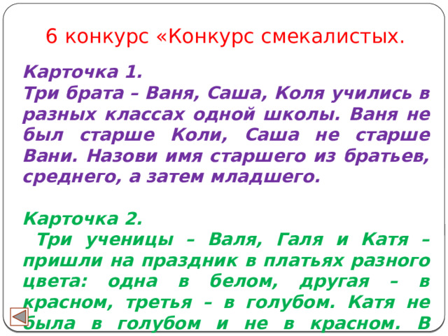 6 конкурс «Конкурс смекалистых. Карточка 1. Три брата – Ваня, Саша, Коля учились в разных классах одной школы. Ваня не был старше Коли, Саша не старше Вани. Назови имя старшего из братьев, среднего, а затем младшего.  Карточка 2.  Три ученицы – Валя, Галя и Катя – пришли на праздник в платьях разного цвета: одна в белом, другая – в красном, третья – в голубом. Катя не была в голубом и не в красном. В каком платье была каждая из девочек? 