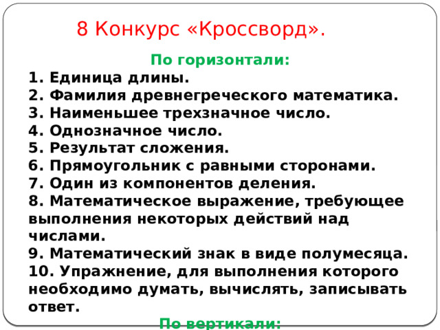 8 Конкурс «Кроссворд». По горизонтали: 1. Единица длины. 2. Фамилия древнегреческого математика. 3. Наименьшее трехзначное число. 4. Однозначное число. 5. Результат сложения. 6. Прямоугольник с равными сторонами. 7. Один из компонентов деления. 8. Математическое выражение, требующее выполнения некоторых действий над числами. 9. Математический знак в виде полумесяца. 10. Упражнение, для выполнения которого необходимо думать, вычислять, записывать ответ. По вертикали: Школьный предмет. 