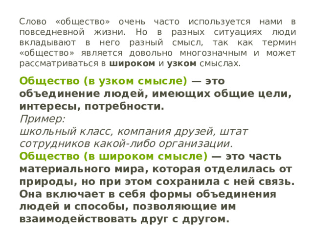 Слово «общество» очень часто используется нами в повседневной жизни. Но в разных ситуациях люди вкладывают в него разный смысл, так как термин «общество» является довольно многозначным и может рассматриваться в широком и узком смыслах.  Общество (в узком смысле)  — это объединение людей, имеющих общие цели, интересы, потребности. Пример: школьный класс, компания друзей, штат сотрудников какой-либо организации. Общество   (в широком смысле)  — это часть материального мира, которая отделилась от природы, но при этом сохранила с ней связь. Она включает в себя формы объединения людей и способы, позволяющие им взаимодействовать друг с другом. 