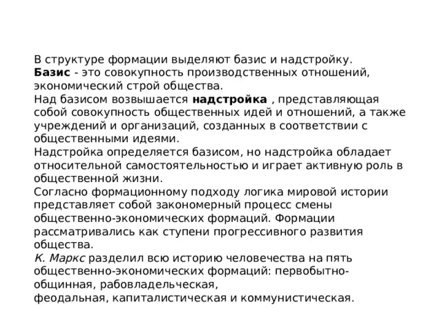 В структуре формации выделяют базис и надстройку. Базис  - это совокупность производственных отношений, экономический строй общества.  Над базисом возвышается  надстройка  , представляющая собой совокупность общественных идей и отношений, а также учреждений и организаций, созданных в соответствии с общественными идеями. Надстройка определяется базисом, но надстройка обладает относительной самостоятельностью и играет активную роль в общественной жизни. Согласно формационному подходу логика мировой истории представляет собой закономерный процесс смены общественно-экономических формаций. Формации рассматривались как ступени прогрессивного развития общества. К. Маркс  разделил всю историю человечества на пять общественно-экономических формаций: первобытно-общинная, рабовладельческая, феодальная, капиталистическая и коммунистическая. 