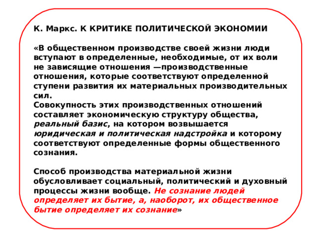 К. Маркс. К КРИТИКЕ ПОЛИТИЧЕСКОЙ ЭКОНОМИИ «В общественном производстве своей жизни люди вступают в определенные, необходимые, от их воли не зависящие отношения —производственные отношения, которые соответствуют определенной ступени развития их материальных производительных сил. Совокупность этих производственных отношений составляет экономическую структуру общества, реальный базис , на котором возвышается юридическая и политическая надстройка и которому соответствуют определенные формы общественного сознания. Способ производства материальной жизни обусловливает социальный, политический и духовный процессы жизни вообще. Не сознание людей определяет их бытие, а, наоборот, их общественное бытие определяет их сознание »    