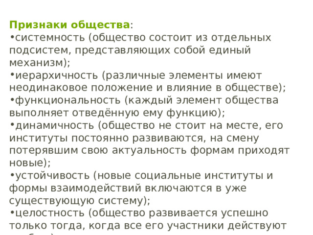 Признаки общества : системность (общество состоит из отдельных подсистем, представляющих собой единый механизм); иерархичность (различные элементы имеют неодинаковое положение и влияние в обществе); функциональность (каждый элемент общества выполняет отведённую ему функцию); динамичность (общество не стоит на месте, его институты постоянно развиваются, на смену потерявшим свою актуальность формам приходят новые); устойчивость (новые социальные институты и формы взаимодействий включаются в уже существующую систему); целостность (общество развивается успешно только тогда, когда все его участники действуют сообща). 