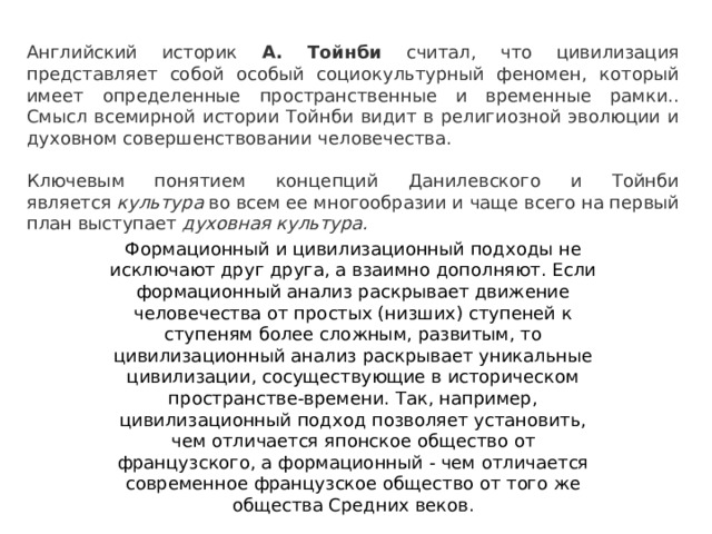 Английский историк А. Тойнби считал, что циви­лизация представляет собой особый социокультурный феномен, который имеет определенные пространст­венные и временные рамки.. Смысл всемирной истории Тойнби видит в религиоз­ной эволюции и духовном совершенствовании чело­вечества. Ключевым понятием концепций Данилевского и Тойнби является  культура  во всем ее многообразии и чаще всего на первый план выступает  духовная культура. Формационный и цивилизационный подходы не исключают друг друга, а взаимно дополняют. Если формационный анализ раскрывает движение человечества от простых (низших) ступеней к ступеням более сложным, развитым, то цивилизационный анализ раскрывает уникальные цивилизации, сосуществующие в историческом пространстве-времени. Так, например, цивилизационный подход позволяет установить, чем отличается японское общество от французского, а формационный - чем отличается современное французское общество от того же общества Средних веков. 