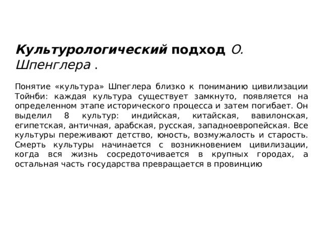 Культурологический  подход  О. Шпенглера  . Понятие «культура» Шпеглера близко к пониманию цивилизации Тойнби: каждая культура существует замкнуто, появляется на определенном этапе исторического процесса и затем погибает. Он выделил 8 культур: индийская, китайская, вавилонская, египетская, античная, арабская, русская, западноевропейская. Все культуры переживают детство, юность, возмужалость и старость. Смерть культуры начинается с возникновением цивилизации, когда вся жизнь сосредоточивается в крупных городах, а остальная часть государства превращается в провинцию 