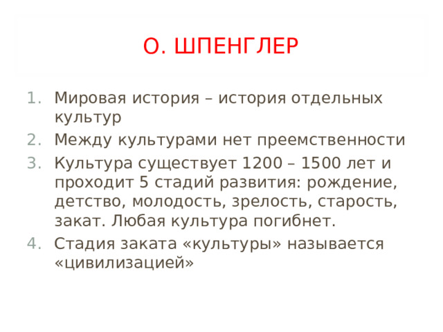 О. ШПЕНГЛЕР Мировая история – история отдельных культур Между культурами нет преемственности Культура существует 1200 – 1500 лет и проходит 5 стадий развития: рождение, детство, молодость, зрелость, старость, закат. Любая культура погибнет. Стадия заката «культуры» называется «цивилизацией» 