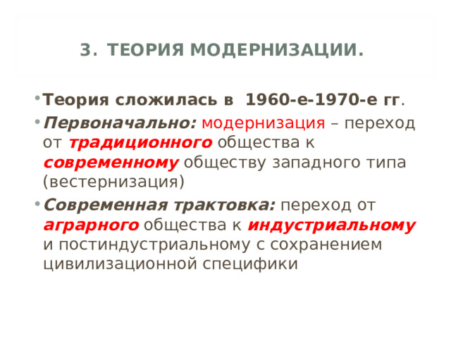 3 . ТЕОРИЯ МОДЕРНИЗАЦИИ. Теория сложилась в 1960-е-1970-е гг . Первоначально:  модернизация – переход от традиционного  общества к современному обществу западного типа (вестернизация) Современная трактовка: переход от аграрного  общества к индустриальному и постиндустриальному с сохранением цивилизационной специфики 