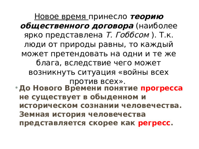 Новое время  принесло  теорию  общественного  договора   (наиболее ярко представлена  Т. Гоббсом  ). Т.к. люди от природы равны, то каждый может претендовать на одни и те же блага, вследствие чего может возникнуть ситуация «войны всех против всех».  До Нового Времени понятие прогресса не существует в обыденном и историческом сознании человечества. Земная история человечества представляется скорее как регресс . 