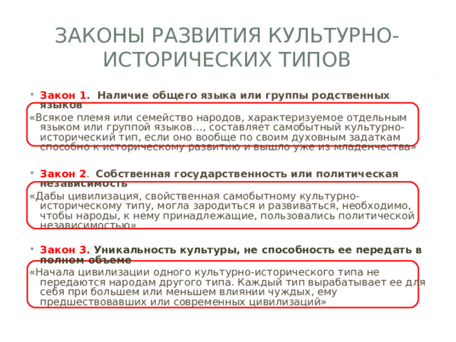 ЗАКОНЫ РАЗВИТИЯ КУЛЬТУРНО-ИСТОРИЧЕСКИХ ТИПОВ Закон 1 . Наличие общего языка или группы родственных языков «Всякое племя или семейство народов, характеризуемое отдельным языком или группой языков…, составляет самобытный культурно-исторический тип, если оно вообще по своим духовным задаткам способно к историческому развитию и вышло уже из младенчества» Закон 2 . Собственная государственность или политическая независимость «Дабы цивилизация, свойственная самобытному культурно-историческому типу, могла зародиться и развиваться, необходимо, чтобы народы, к нему принадлежащие, пользовались политической независимостью» Закон 3. Уникальность культуры, не способность ее передать в полном объеме «Начала цивилизации одного культурно-исторического типа не передаются народам другого типа. Каждый тип вырабатывает ее для себя при большем или меньшем влиянии чуждых, ему предшествовавших или современных цивилизаций»  