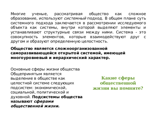 Многие ученые, рассматривая общество как сложное образование, используют  системный  подход. В общем плане суть системного подхода заключается в рассмотрении исследуемого объекта как системы, внутри которой выделяют элементы и устанавливают структурные связи между ними. Система - это совокупность элементов, которые взаимодействуют друг с другом и образуют определенную целостность. Общество является сложноорганизованной саморазвивающейся открытой системой, имеющей многоуровневый и иерархический характер. Основные сферы жизни общества Общепринятым является выделение в обществе как целостной системе следующих подсистем: экономической, социальной, политической и духовной. Подсистемы общества называют  сферами общественной жизни.  Какие сферы общественной жизни вы помните? 