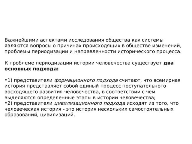 Важнейшими аспектами исследования общества как системы являются вопросы о причинах происходящих в обществе изменений, проблемы периодизации и направленности исторического процесса. К проблеме периодизации истории человечества существует два основных подхода: 1) представители  формационного подхода  считают, что всемирная история представляет собой единый процесс поступательного восходящего развития человечества, в соответствии с чем выделяются определенные этапы в истории человечества; 2) представители  цивилизационного подхода  исходят из того, что человеческая история - это история нескольких самостоятельных образований, цивилизаций. 