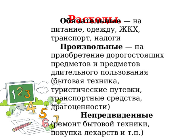 Расходы.    Обязательные — на питание, одежду, ЖКХ, транспорт, налоги  Произвольные — на приобретение дорогостоящих предметов и предметов длительного пользования (бытовая техника, туристические путевки, транспортные средства, драгоценности)  Непредвиденные (ремонт бытовой техники, покупка лекарств и т.п.) 