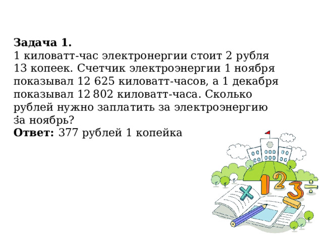 Задача 1. 1 киловатт-час электронергии стоит 2 рубля 13 копеек. Счетчик электроэнергии 1 ноября показывал 12 625 киловатт-часов, а 1 декабря показывал 12 802 киловатт-часа. Сколько рублей нужно заплатить за электроэнергию за ноябрь? Ответ: 377 рублей 1 копейка . 