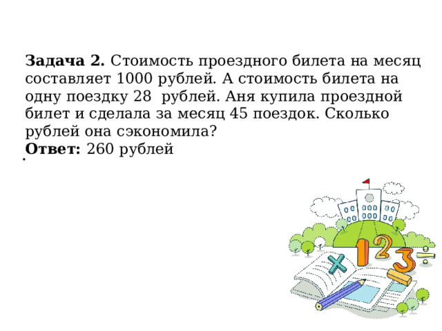Задача 2. Стоимость проездного билета на месяц составляет 1000 рублей. А стоимость билета на одну поездку 28 рублей. Аня купила проездной билет и сделала за месяц 45 поездок. Сколько рублей она сэкономила? Ответ: 260 рублей . 