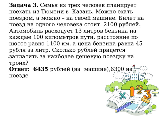 Задача 3 . Семья из трех человек планирует поехать из Тюмени в Казань. Можно ехать поездом, а можно – на своей машине. Билет на поезд на одного человека стоит 2100 рублей. Автомобиль расходует 13 литров бензина на каждые 100 километров пути, расстояние по шоссе равно 1100 км, а цена бензина равна 45 рубля за литр. Сколько рублей придется заплатить за наиболее дешевую поездку на троих? Ответ: 6435 рублей (на машине),6300 на поезде . 