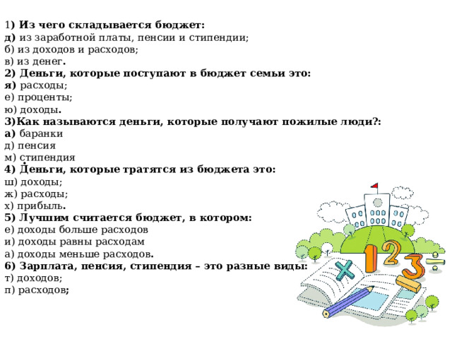 1 ) Из чего складывается бюджет: д) из заработной платы, пенсии и стипендии; б) из доходов и расходов; в) из денег . 2) Деньги, которые поступают в бюджет семьи это: я) расходы; е) проценты; ю) доходы . 3)Как называются деньги, которые получают пожилые люди?: а) баранки д) пенсия м) стипендия 4) Деньги, которые тратятся из бюджета это: ш) доходы; ж) расходы; х) прибыль . 5) Лучшим считается бюджет, в котором: е) доходы больше расходов и) доходы равны расходам а) доходы меньше расходов . 6) Зарплата, пенсия, стипендия – это разные виды: т) доходов; п) расходов ; . 