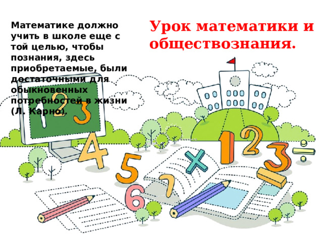 Урок математики и обществознания. Математике должно учить в школе еще с той целью, чтобы познания, здесь приобретаемые, были достаточными для обыкновенных потребностей в жизни (Л. Карно ). 