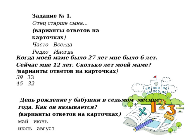 Задание № 1.  Отец старше сына… ( варианты ответов на карточках ) Часто   Всегда Редко   Иногда Когда моей маме было 27 лет мне было 6 лет. Сейчас мне 12 лет. Сколько лет моей маме? ( варианты ответов на карточках ) 39   33 45   32   День рождение у бабушки в седьмом месяце года. Как он называется? ( варианты ответов на карточках ) май   июнь июль   август   