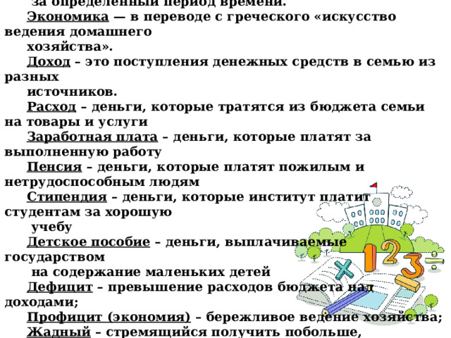 Словарик урока:  Семейный бюджет – это сумма всех доходов и расходов семьи  за определённый период времени. Экономика — в переводе с греческого «искусство ведения домашнего хозяйства». Доход – это поступления денежных средств в семью из разных источников.  Расход – деньги, которые тратятся из бюджета семьи на товары и услуги Заработная плата – деньги, которые платят за выполненную работу Пенсия – деньги, которые платят пожилым и нетрудоспособным людям Стипендия – деньги, которые институт платит студентам за хорошую  учебу Детское пособие – деньги, выплачиваемые государством  на содержание маленьких детей Дефицит – превышение расходов бюджета над доходами; Профицит (экономия) – бережливое ведение хозяйства; Жадный – стремящийся получить побольше,  не желающий делиться тем, что имеет; Экономный – бережливо расходующий что-либо .   