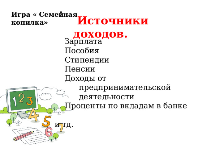 Игра « Семейная копилка »  Источники доходов.    Зарплата  Пособия  Стипендии  Пенсии  Доходы от  предпринимательской  деятельности  Проценты по вкладам в банке  и тд. 