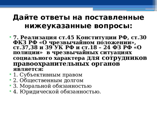 Дайте ответы на поставленные нижеуказанные вопросы: 7. Реализация ст.45 Конституции РФ, ст.30 ФКЗ РФ «О чрезвычайном положении», ст.37,38 и 39 УК РФ и ст.18 – 24 ФЗ РФ «О полиции» в чрезвычайных ситуациях социального характера для сотрудников  правоохранительных органов является: 1. Субъективным правом ⁭ 2. Общественным долгом ⁭ 3. Моральной обязанностью ⁭ 4. Юридической обязанностью. 