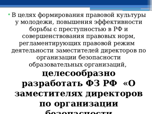 В целях формирования правовой культуры у молодежи,  повышения эффективности борьбы с преступностью в РФ и совершенствования правовых норм, регламентирующих правовой режим деятельности заместителей директоров по организации безопасности образовательных организаций, целесообразно разработать ФЗ РФ «О заместителях директоров по организации безопасности образовательных организаций» 