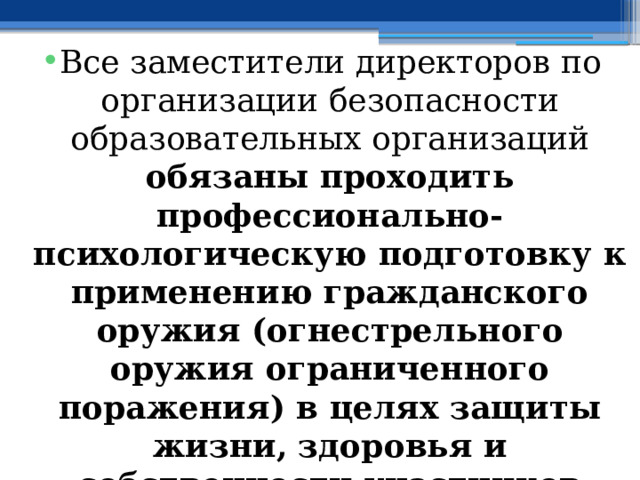 Все заместители директоров по организации безопасности образовательных организаций обязаны проходить профессионально-психологическую подготовку к применению гражданского оружия (огнестрельного оружия ограниченного поражения) в целях защиты жизни, здоровья и собственности участников образовательных отношений 