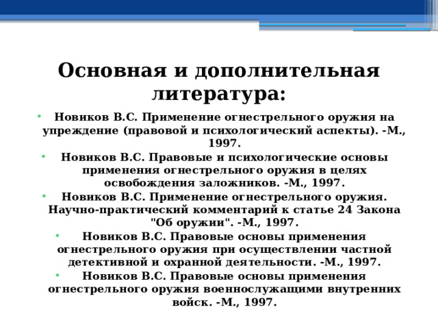 Основная и дополнительная литература: Новиков В.С. Применение огнестрельного оружия на упреждение (правовой и психологический аспекты). -М., 1997. Новиков В.С. Правовые и психологические основы применения огнестрельного оружия в целях освобождения заложников. -М., 1997. Новиков В.С. Применение огнестрельного оружия. Научно-практический комментарий к статье 24 Закона 