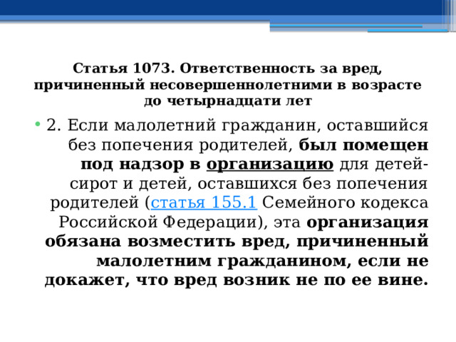 Статья 1073. Ответственность за вред, причиненный несовершеннолетними в возрасте до четырнадцати лет 2. Если малолетний гражданин, оставшийся без попечения родителей, был помещен под надзор в  организацию   для детей-сирот и детей, оставшихся без попечения родителей ( статья 155.1  Семейного кодекса Российской Федерации), эта организация обязана возместить вред, причиненный малолетним гражданином, если не докажет, что вред возник не по ее вине. 