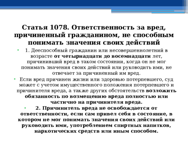 Статья 1078. Ответственность за вред, причиненный гражданином, не способным понимать значения своих действий 1. Дееспособный гражданин или несовершеннолетний в возрасте от четырнадцати до восемнадцати лет, причинивший вред в таком состоянии, когда он не мог понимать значения своих действий или руководить ими, не отвечает за причиненный им вред. Если вред причинен жизни или здоровью потерпевшего, суд может с учетом имущественного положения потерпевшего и причинителя вреда, а также других обстоятельств возложить обязанность по возмещению вреда полностью или частично на причинителя вреда. 2. Причинитель вреда не освобождается от ответственности, если сам привел себя в состояние, в котором не мог понимать значения своих действий или руководить ими, употреблением спиртных напитков, наркотических средств или иным способом. 