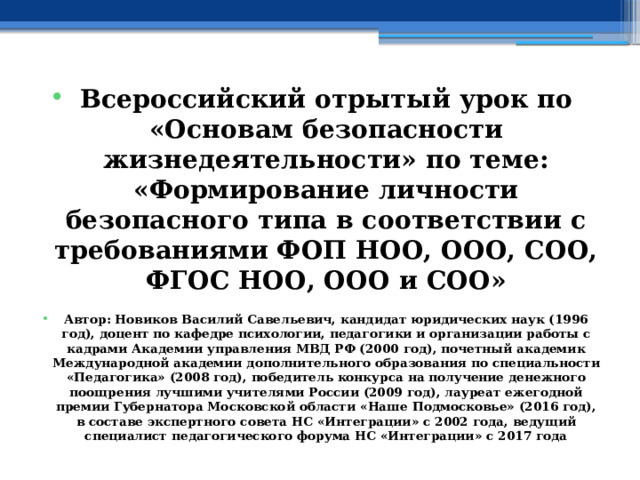 Всероссийский отрытый урок по «Основам безопасности жизнедеятельности» по теме: «Формирование личности безопасного типа в соответствии с требованиями ФОП НОО, ООО, СОО, ФГОС НОО, ООО и СОО»  Автор: Новиков Василий Савельевич, кандидат юридических наук (1996 год), доцент по кафедре психологии, педагогики и организации работы с кадрами Академии управления МВД РФ (2000 год), почетный академик Международной академии дополнительного образования по специальности «Педагогика» (2008 год), победитель конкурса на получение денежного поощрения лучшими учителями России (2009 год), лауреат ежегодной премии Губернатора Московской области «Наше Подмосковье» (2016 год), в составе экспертного совета НС «Интеграции» с 2002 года, ведущий специалист педагогического форума НС «Интеграции» с 2017 года 