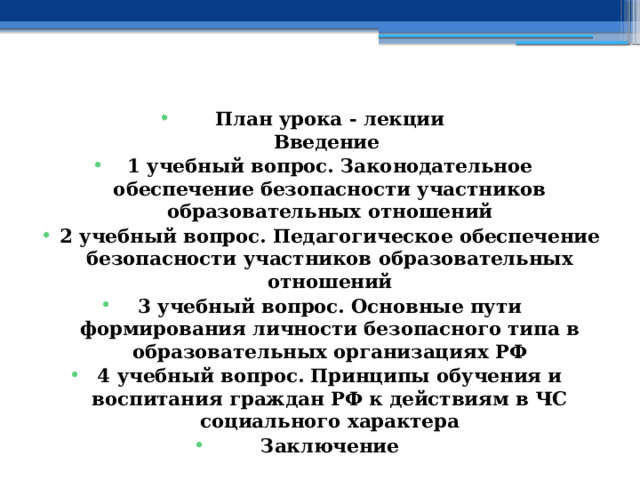    План урока - лекции  Введение 1 учебный вопрос.  Законодательное обеспечение безопасности участников образовательных отношений 2 учебный вопрос.  Педагогическое обеспечение безопасности участников образовательных отношений 3 учебный вопрос.  Основные пути формирования личности безопасного типа в образовательных организациях РФ 4 учебный вопрос.  Принципы обучения и воспитания граждан РФ к действиям в ЧС социального характера Заключение    