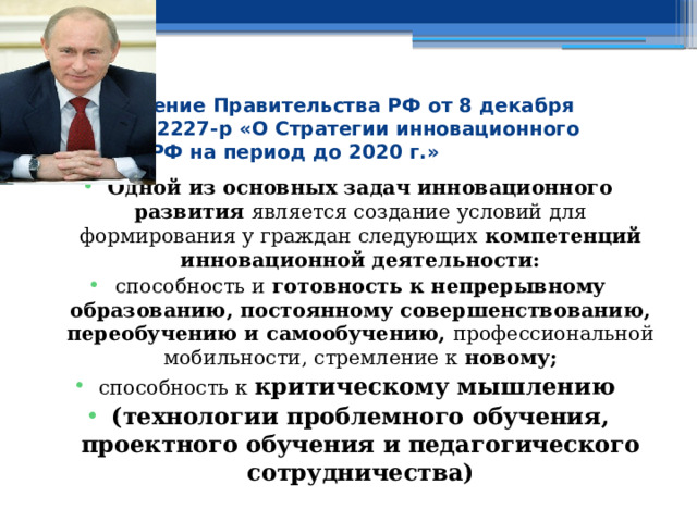 Распоряжение Правительства РФ от 8 декабря 2011 г. № 2227-р «О Стратегии инновационного развития РФ на период до 2020 г.» Одной из основных задач инновационного развития является создание условий для формирования у граждан следующих компетенций инновационной деятельности: способность и готовность к непрерывному образованию, постоянному совершенствованию, переобучению и самообучению, профессиональной мобильности, стремление к новому; способность к критическому мышлению  (технологии проблемного обучения, проектного обучения и педагогического сотрудничества) 