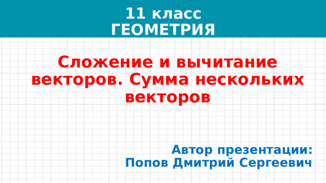 11 класс  ГЕОМЕТРИЯ Сложение и вычитание векторов. Сумма нескольких векторов Автор презентации:  Попов Дмитрий Сергеевич 