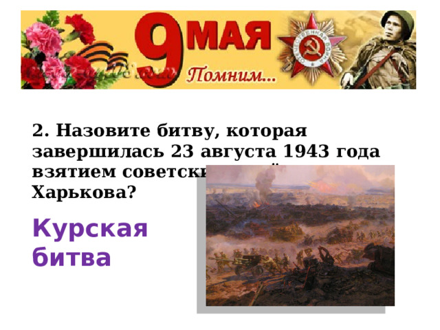 2. Назовите битву, которая завершилась 23 августа 1943 года взятием советскими войсками г. Харькова? Курская битва 