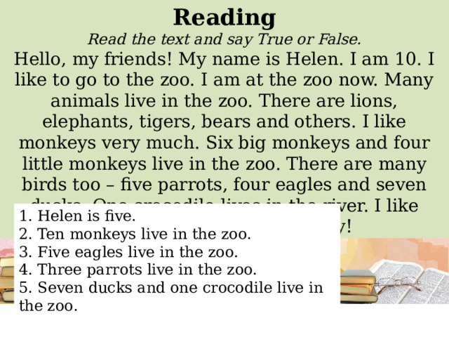 Reading Read the text and say True or False. Hello, my friends! My name is Helen. I am 10. I like to go to the zoo. I am at the zoo now. Many animals live in the zoo. There are lions, elephants, tigers, bears and others. I like monkeys very much. Six big monkeys and four little monkeys live in the zoo. There are many birds too – five parrots, four eagles and seven ducks. One crocodile lives in the river. I like animals. It is a fantastic day! 1. Helen is five. 2. Ten monkeys live in the zoo. 3. Five eagles live in the zoo. 4. Three parrots live in the zoo. 5. Seven ducks and one crocodile live in the zoo. 