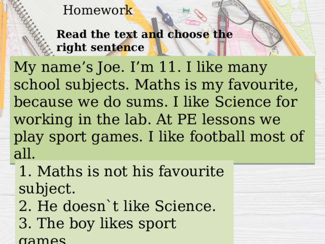 Homework Read the text and choose the right sentence My name’s Joe. I’m 11. I like many school subjects. Maths is my favourite, because we do sums. I like Science for working in the lab. At PE lessons we play sport games. I like football most of all. 1. Maths is not his favourite subject. 2. He doesn`t like Science. 3. The boy likes sport games. 