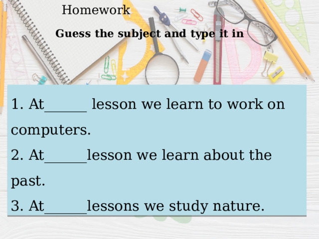Homework Guess the subject and type it in 1. At______ lesson we learn to work on computers. 2. At______lesson we learn about the past. 3. At______lessons we study nature. 