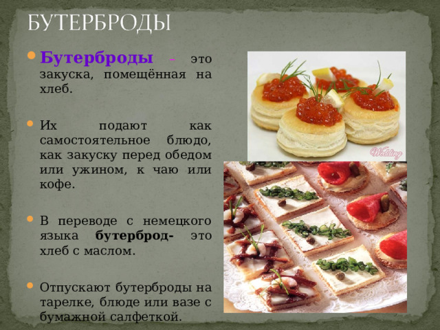 Бутерброды  – это закуска, помещённая на хлеб.  Их подают как самостоятельное блюдо, как закуску перед обедом или ужином, к чаю или кофе.  В переводе с немецкого языка бутерброд- это хлеб с маслом.  Отпускают бутерброды на тарелке, блюде или вазе с бумажной салфеткой. 