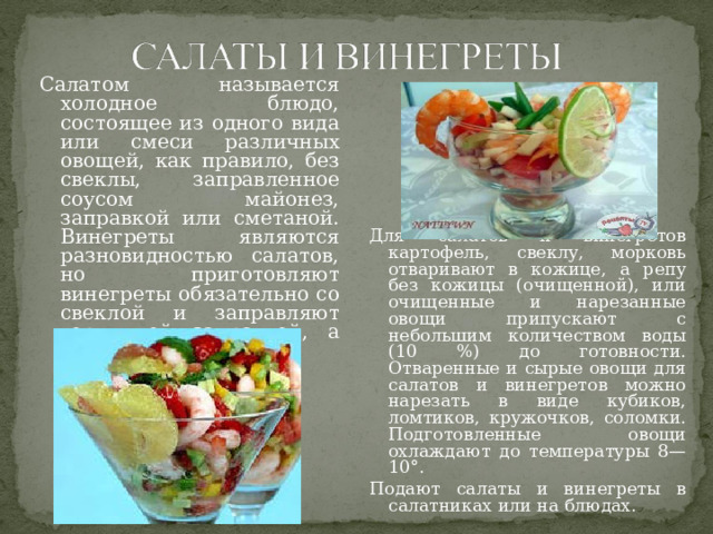 Для салатов и винегретов картофель, свеклу, морковь отваривают в кожице, а репу без кожицы (очищенной), или очищенные и нарезанные овощи припускают с небольшим количеством воды (10 %) до готовности. Отваренные и сырые овощи для салатов и винегретов можно нарезать в виде кубиков, ломтиков, кружочков, соломки. Подготовленные овощи охлаждают до температуры 8—10°. Подают салаты и винегреты в салатниках или на блюдах.   Салатом называется холодное блюдо, состоящее из одного вида или смеси различных овощей, как правило, без свеклы, заправленное соусом майонез, заправкой или сметаной. Винегреты являются разновидностью салатов, но приготовляют винегреты обязательно со свеклой и заправляют горчичной заправкой, а иногда сметаной. 