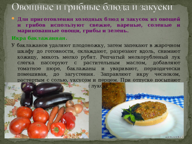Для приготовления холодных блюд и закусок из овощей и грибов используют свежие, вареные, соленые и маринованные овощи, грибы и зелень. Икра баклажанная.  У баклажанов удаляют плодоножку, затем запекают в жарочном шкафу до готовности, охлаждают, разрезают вдоль, снимают кожицу, мякоть мелко рубят. Репчатый мелкорубленый лук слегка пассеруют с растительным маслом, добавляют томатное пюре, баклажаны и уваривают, периодически помешивая, до загустения. Заправляют икру чесноком, растертым с солью, уксусом и перцем. При отпуске посыпают мелко нарезанным зеленым луком. Икру можно готовить и без чеснока. 