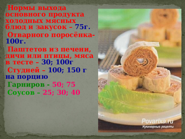 Нормы выхода основного продукта холодных мясных блюд и закусок – 75г. Отварного поросёнка- 100г. Паштетов из печени, дичи или птицы, мяса в тесте – 30; 100г Студней – 100; 150 г на порцию Гарниров - 50; 75 Соусов – 25; 30; 40 